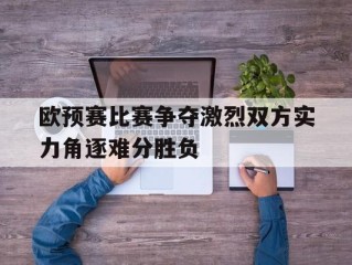 欧预赛比赛争夺激烈双方实力角逐难分胜负的简单介绍