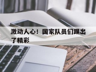 激动人心！国家队员们踢出了精彩