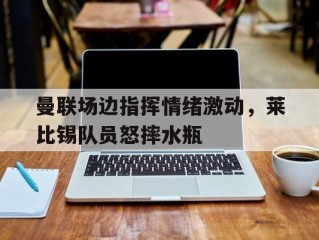 曼联场边指挥情绪激动，莱比锡队员怒摔水瓶曼城对莱比锡集锦