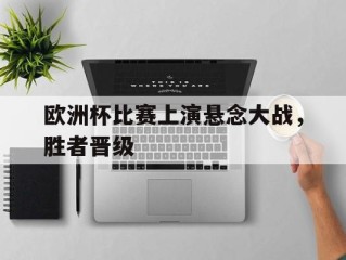 欧洲杯比赛上演悬念大战，胜者晋级