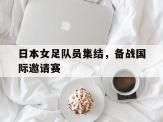 日本女足队员集结，备战国际邀请赛