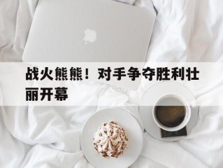 战火熊熊！对手争夺胜利壮丽开幕