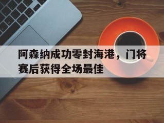 阿森纳成功零封海港，门将赛后获得全场最佳阿森纳成功零封海港,门将赛后获得全场最佳球员