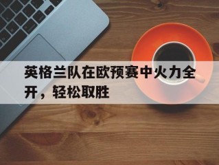 英格兰队在欧预赛中火力全开，轻松取胜的简单介绍