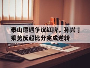 泰山遭遇争议红牌，孙兴慜乘势反超比分完成逆转泰山孙灿瑞