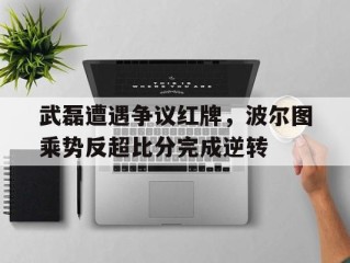 武磊遭遇争议红牌，波尔图乘势反超比分完成逆转波尔图对摩雷伦斯结果