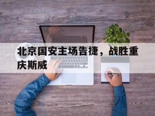 北京国安主场告捷，战胜重庆斯威