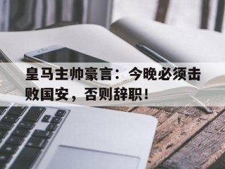 皇马主帅豪言：今晚必须击败国安，否则辞职！
