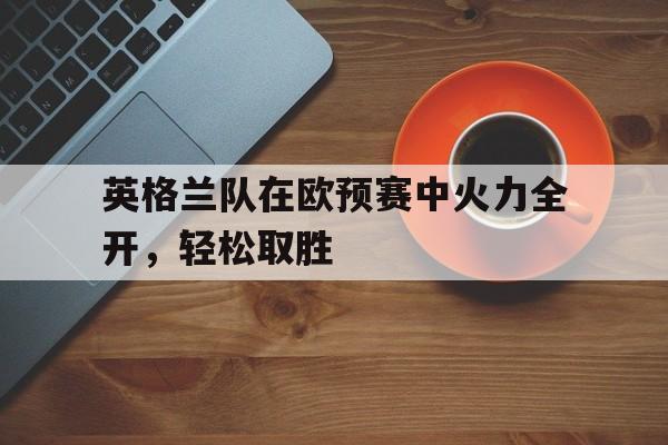 英格兰队在欧预赛中火力全开，轻松取胜的简单介绍