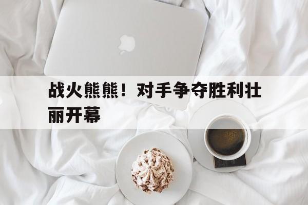 战火熊熊！对手争夺胜利壮丽开幕