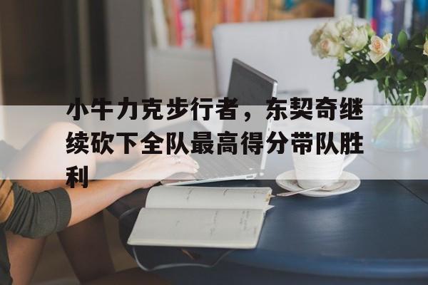 关于小牛力克步行者，东契奇继续砍下全队最高得分带队胜利的信息
