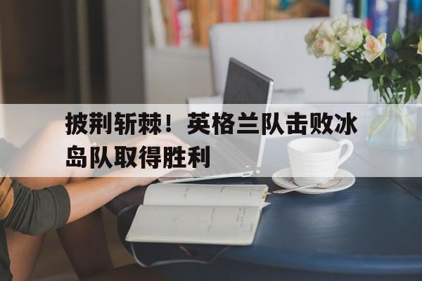 披荆斩棘！英格兰队击败冰岛队取得胜利