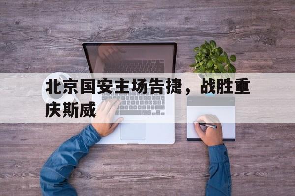 北京国安主场告捷，战胜重庆斯威
