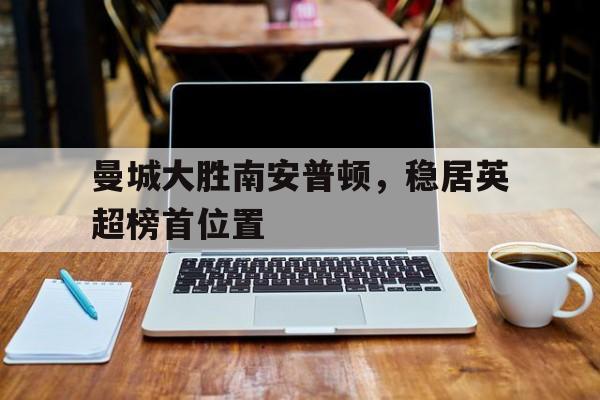 包含曼城大胜南安普顿，稳居英超榜首位置的词条