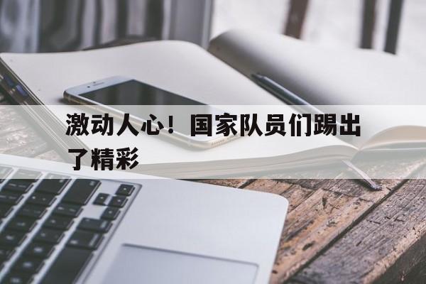 激动人心！国家队员们踢出了精彩