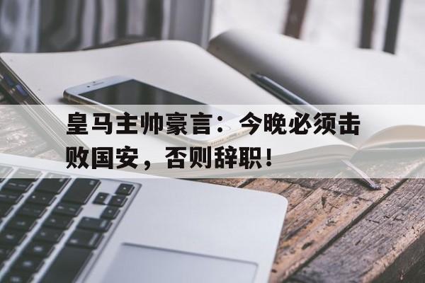皇马主帅豪言：今晚必须击败国安，否则辞职！