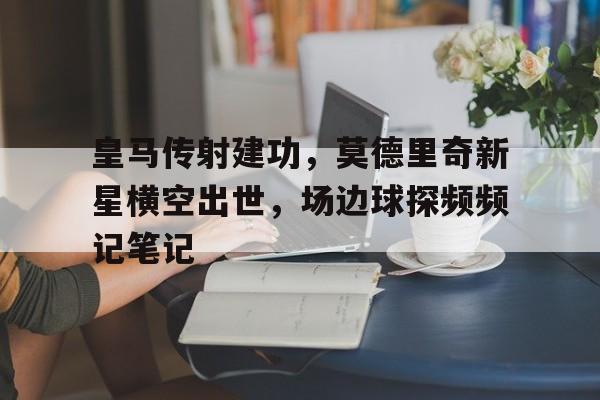 皇马传射建功，莫德里奇新星横空出世，场边球探频频记笔记