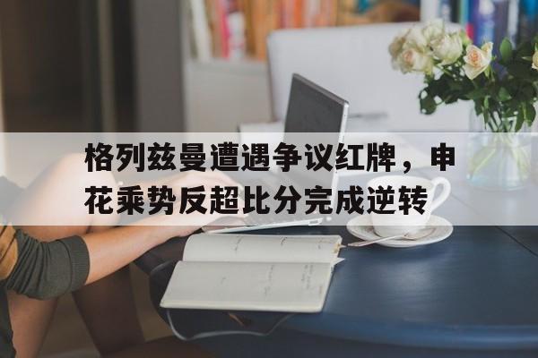 格列兹曼遭遇争议红牌，申花乘势反超比分完成逆转