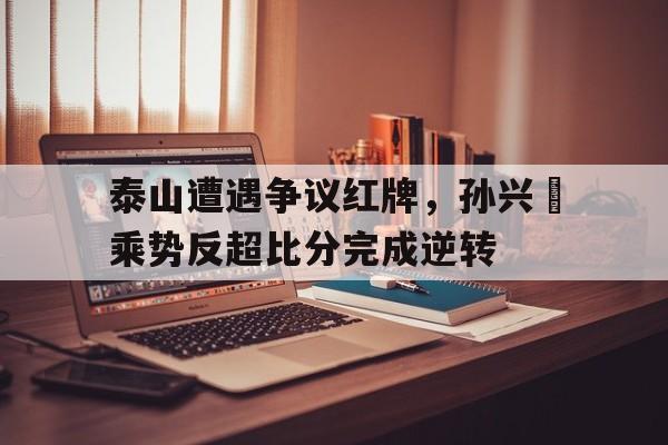 泰山遭遇争议红牌，孙兴慜乘势反超比分完成逆转泰山孙灿瑞