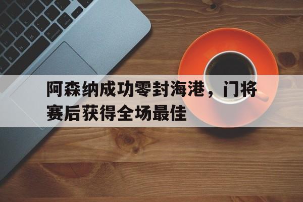 阿森纳成功零封海港，门将赛后获得全场最佳阿森纳成功零封海港,门将赛后获得全场最佳球员